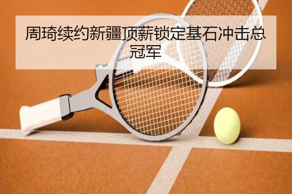 周琦续约新疆顶薪锁定基石冲击总冠军